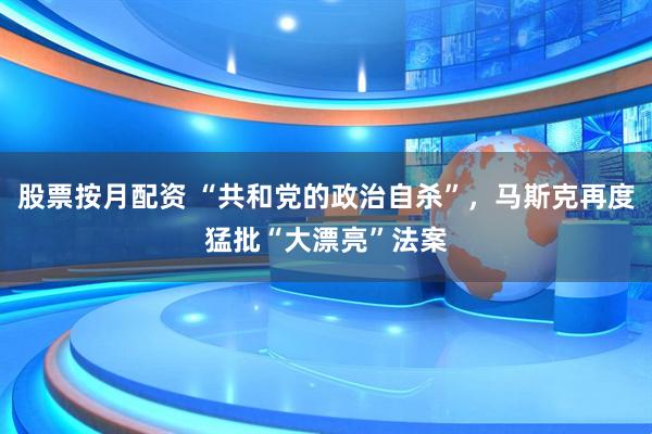 股票按月配资 “共和党的政治自杀”，马斯克再度猛批“大漂亮”法案