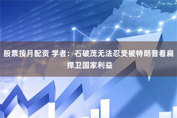 股票按月配资 学者：石破茂无法忍受被特朗普看扁 捍卫国家利益