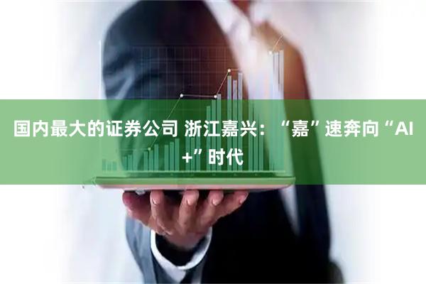 国内最大的证券公司 浙江嘉兴：“嘉”速奔向“AI+”时代