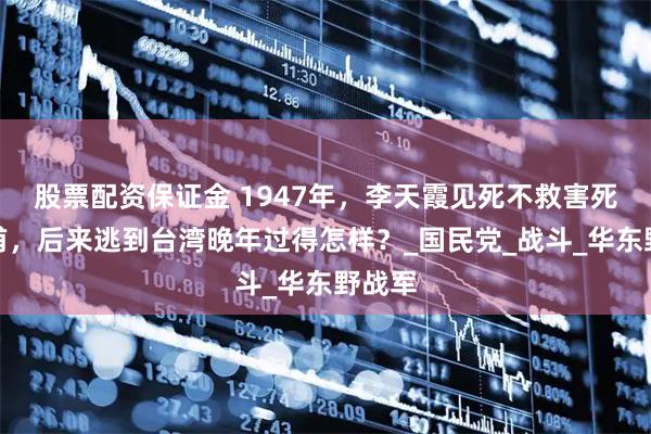 股票配资保证金 1947年，李天霞见死不救害死张灵甫，后来逃到台湾晚年过得怎样？_国民党_战斗_华东野战军