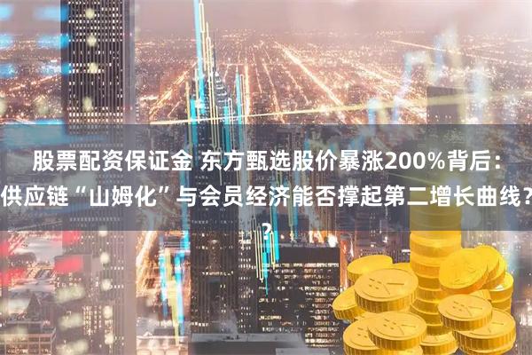 股票配资保证金 东方甄选股价暴涨200%背后：供应链“山姆化”与会员经济能否撑起第二增长曲线？