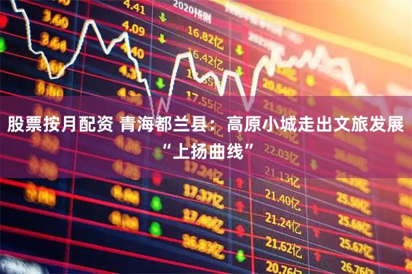 股票按月配资 青海都兰县：高原小城走出文旅发展“上扬曲线”
