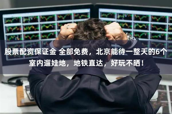 股票配资保证金 全部免费，北京能待一整天的6个室内遛娃地，地铁直达，好玩不晒！