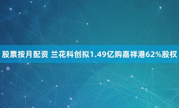 股票按月配资 兰花科创拟1.49亿购嘉祥港62%股权