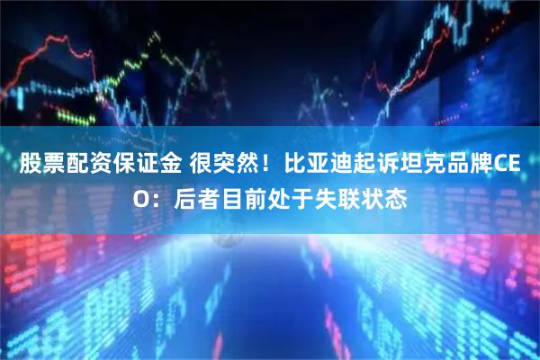 股票配资保证金 很突然！比亚迪起诉坦克品牌CEO：后者目前处于失联状态