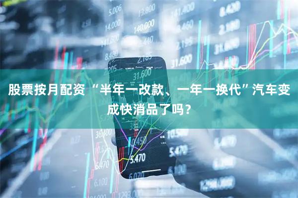 股票按月配资 “半年一改款、一年一换代”汽车变成快消品了吗？