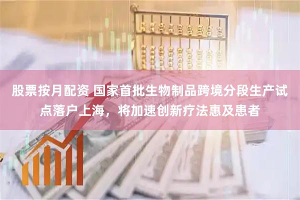 股票按月配资 国家首批生物制品跨境分段生产试点落户上海，将加速创新疗法惠及患者