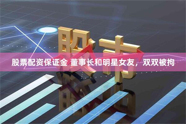 股票配资保证金 董事长和明星女友，双双被拘