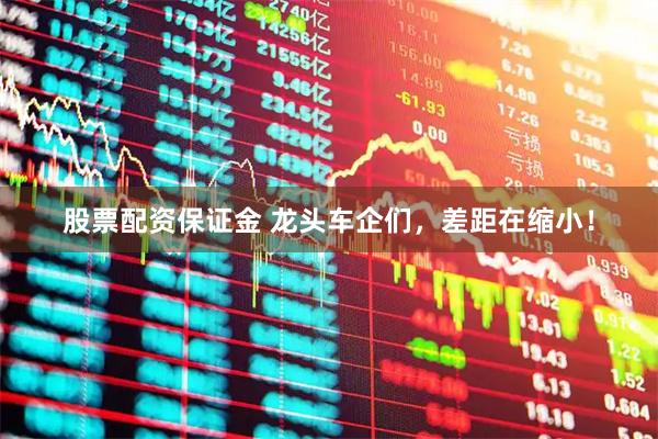 股票配资保证金 龙头车企们，差距在缩小！