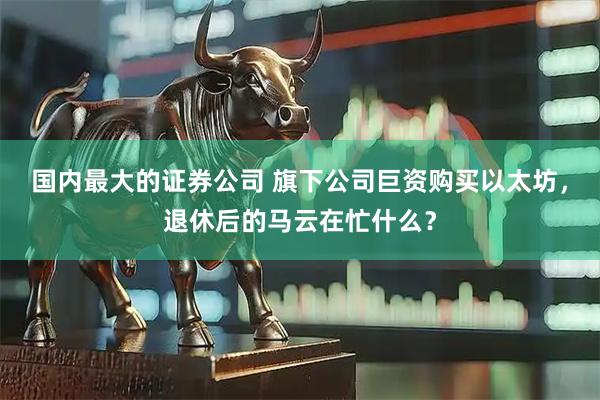 国内最大的证券公司 旗下公司巨资购买以太坊，退休后的马云在忙什么？
