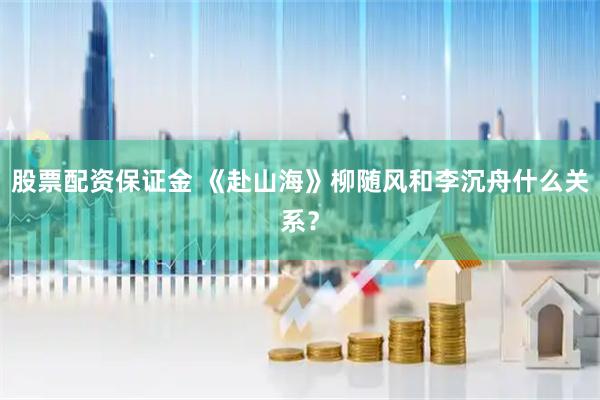 股票配资保证金 《赴山海》柳随风和李沉舟什么关系？