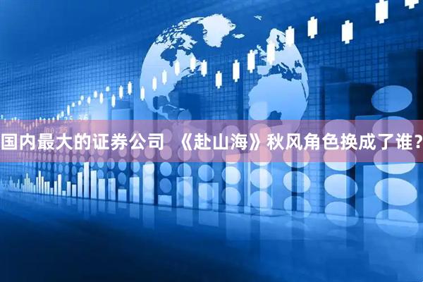 国内最大的证券公司  《赴山海》秋风角色换成了谁？