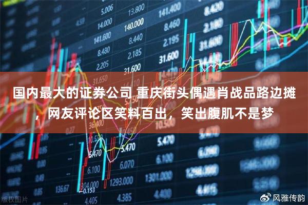 国内最大的证券公司 重庆街头偶遇肖战品路边摊，网友评论区笑料百出，笑出腹肌不是梦