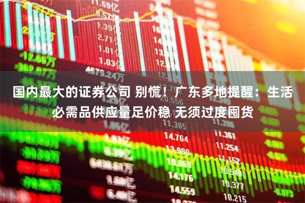 国内最大的证券公司 别慌！广东多地提醒：生活必需品供应量足价稳 无须过度囤货