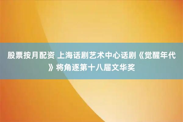 股票按月配资 上海话剧艺术中心话剧《觉醒年代》将角逐第十八届文华奖
