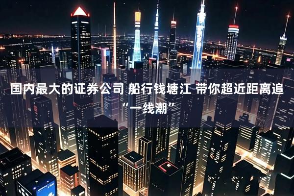 国内最大的证券公司 船行钱塘江 带你超近距离追“一线潮”