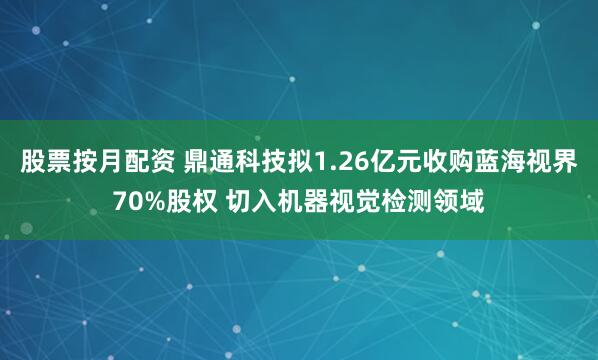 股票按月配资 鼎通科技拟1.26亿元收购蓝海视界70%股权 切入机器视觉检测领域