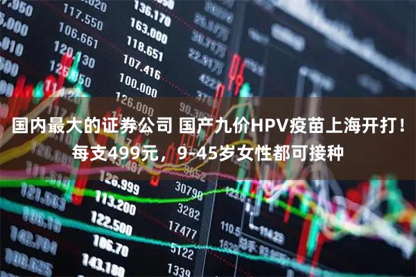 国内最大的证券公司 国产九价HPV疫苗上海开打！每支499元，9-45岁女性都可接种