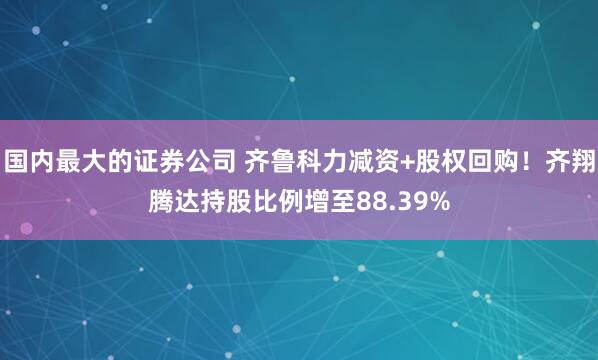 国内最大的证券公司 齐鲁科力减资+股权回购！齐翔腾达持股比例增至88.39%