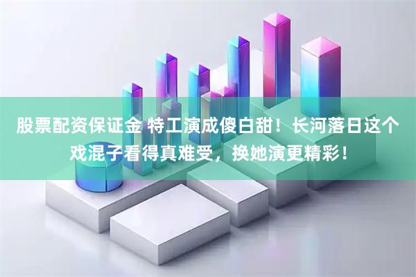 股票配资保证金 特工演成傻白甜!长河落日这个戏混子看得真难受,换她演更精彩!