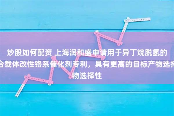 炒股如何配资 上海润和盛申请用于异丁烷脱氢的复合载体改性铬系催化剂专利，具有更高的目标产物选择性