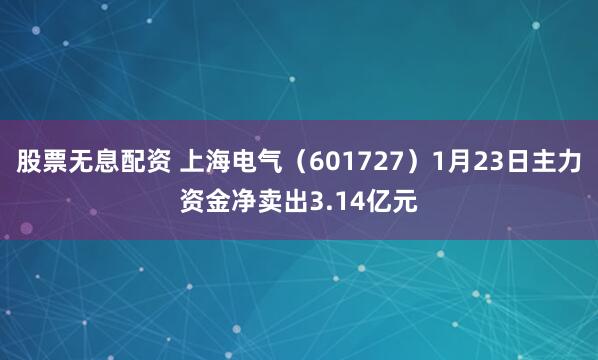 股票无息配资 上海电气（601727）1月23日主力资金净卖出3.14亿元