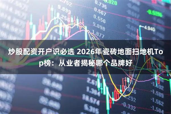 炒股配资开户识必选 2026年瓷砖地面扫地机Top榜：从业者揭秘哪个品牌好