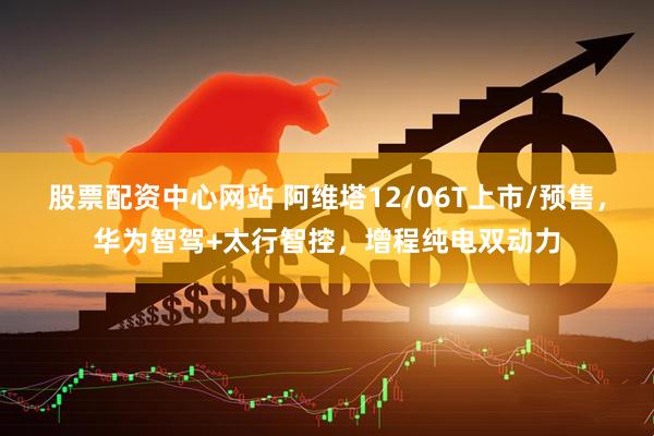 股票配资中心网站 阿维塔12/06T上市/预售，华为智驾+太行智控，增程纯电双动力