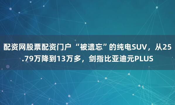 配资网股票配资门户 “被遗忘”的纯电SUV，从25.79万降到13万多，剑指比亚迪元PLUS