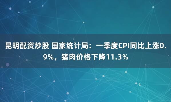 昆明配资炒股 国家统计局：一季度CPI同比上涨0.9%，猪肉价格下降11.3%