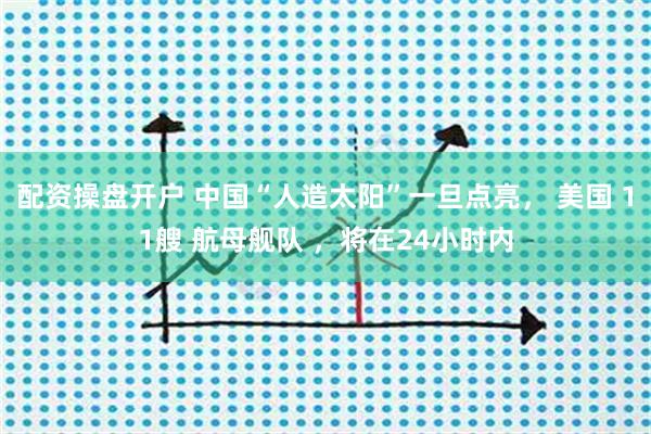 配资操盘开户 中国“人造太阳”一旦点亮， 美国 11艘 航母舰队 ，将在24小时内
