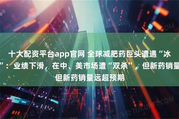 十大配资平台app官网 全球减肥药巨头遭遇“冰火两重天”：业绩下滑，在中、美市场遭“双杀”，但新药销量远超预期