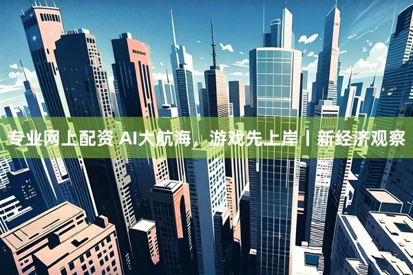 专业网上配资 AI大航海，游戏先上岸丨新经济观察