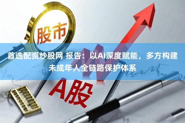 首选配资炒股网 报告：以AI深度赋能，多方构建未成年人全链路保护体系