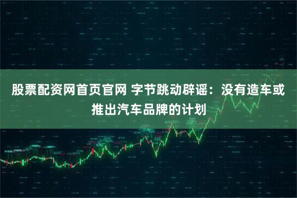 股票配资网首页官网 字节跳动辟谣：没有造车或推出汽车品牌的计划