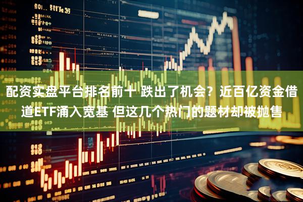 配资实盘平台排名前十 跌出了机会？近百亿资金借道ETF涌入宽基 但这几个热门的题材却被抛售