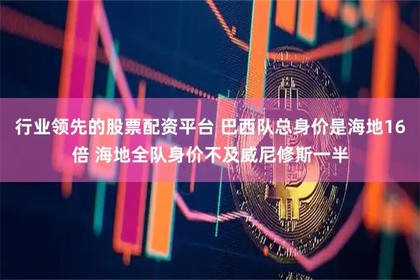 行业领先的股票配资平台 巴西队总身价是海地16倍 海地全队身价不及威尼修斯一半